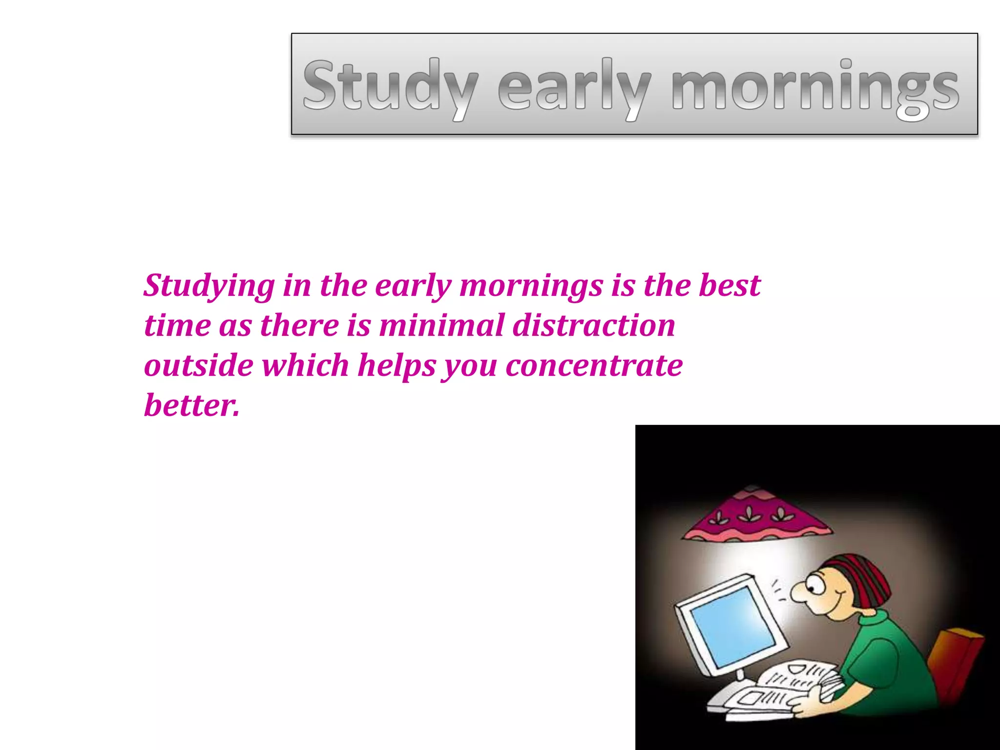 Studying in the early mornings is the best
time as there is minimal distraction
outside which helps you concentrate
better.
 