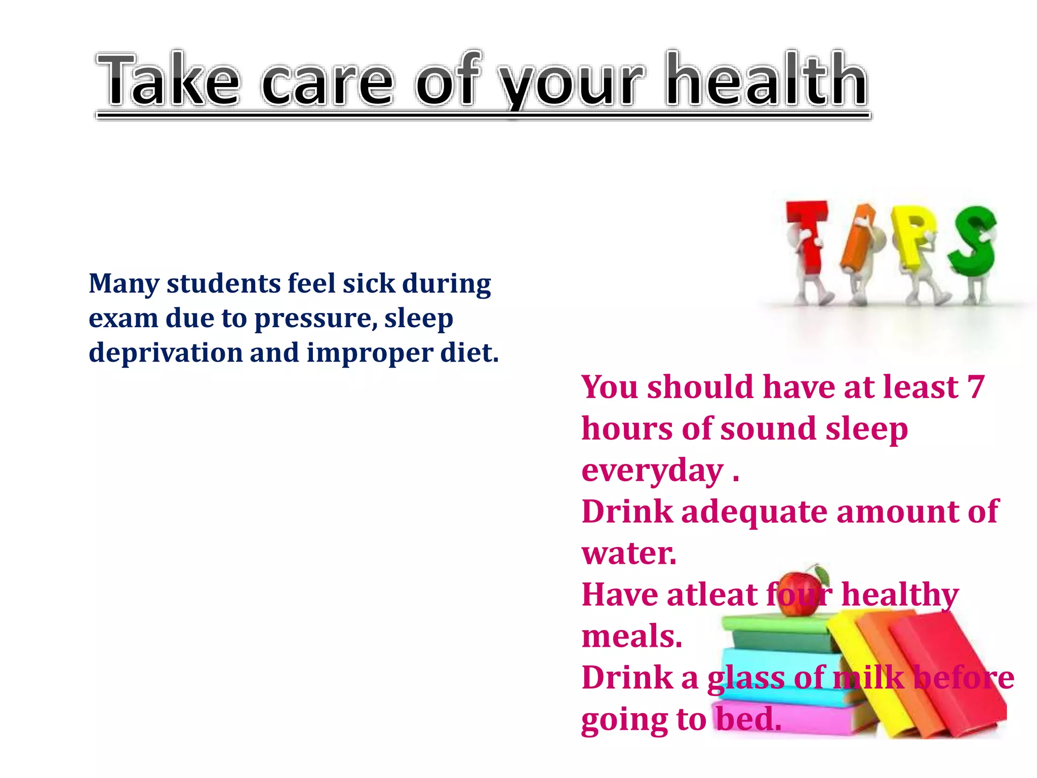 Many students feel sick during
exam due to pressure, sleep
deprivation and improper diet.
You should have at least 7
hours of sound sleep
everyday .
Drink adequate amount of
water.
Have atleat four healthy
meals.
Drink a glass of milk before
going to bed.
 