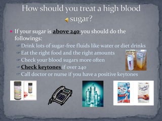 If your sugar is above 240 you should do the
followings:
Drink lots of sugar-free fluids like water or diet drinks
Eat the right food and the right amounts
Check your blood sugars more often
Check keytones if over 240
Call doctor or nurse if you have a positive keytones
 