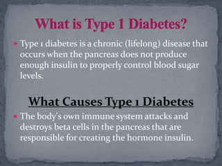  Type 1 diabetes is a chronic (lifelong) disease that
occurs when the pancreas does not produce
enough insulin to properly control blood sugar
levels.
What Causes Type 1 Diabetes
 The body's own immune system attacks and
destroys beta cells in the pancreas that are
responsible for creating the hormone insulin.
 