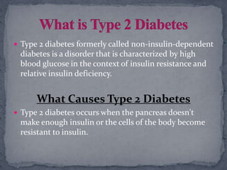  Type 2 diabetes formerly called non-insulin-dependent
diabetes is a disorder that is characterized by high
blood glucose in the context of insulin resistance and
relative insulin deficiency.
What Causes Type 2 Diabetes
 Type 2 diabetes occurs when the pancreas doesn't
make enough insulin or the cells of the body become
resistant to insulin.
 