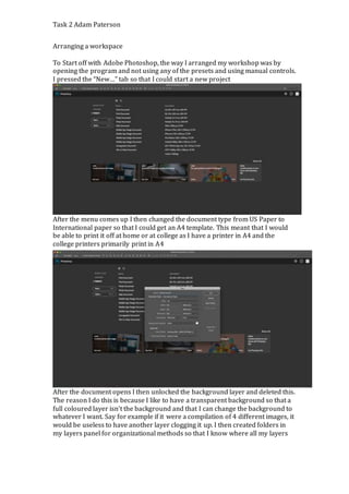 Task 2 Adam Paterson
Arranging a workspace
To Start off with Adobe Photoshop, the way I arranged my workshop was by
opening the program and not using any of the presets and using manual controls.
I pressed the “New…” tab so that I could start a new project
After the menu comes up I then changed the document type from US Paper to
International paper so that I could get an A4 template. This meant that I would
be able to print it off at home or at college as I have a printer in A4 and the
college printers primarily print in A4
After the document opens I then unlocked the background layer and deleted this.
The reason I do this is because I like to have a transparent background so that a
full coloured layer isn’t the background and that I can change the background to
whatever I want. Say for example if it were a compilation of 4 different images, it
would be useless to have another layer clogging it up. I then created folders in
my layers panel for organizational methods so that I know where all my layers
 