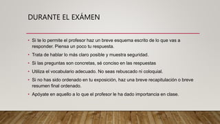 DURANTE EL EXÁMEN
• Si te lo permite el profesor haz un breve esquema escrito de lo que vas a
responder. Piensa un poco tu respuesta.
• Trata de hablar lo más claro posible y muestra seguridad.
• Si las preguntas son concretas, sé conciso en las respuestas
• Utiliza el vocabulario adecuado. No seas rebuscado ni coloquial.
• Si no has sido ordenado en tu exposición, haz una breve recapitulación o breve
resumen final ordenado.
• Apóyate en aquello a lo que el profesor le ha dado importancia en clase.
 