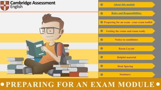 Cambridge Assessment
English
Getting the venue and room ready
Notice to candidates
Room Layout
Helpful material
Desk Spacing
Summary
About this module
Roles and Responsibilities
Preparing for an exam - your exam toolkit
PREPARING FOR AN EXAM MODULE
 