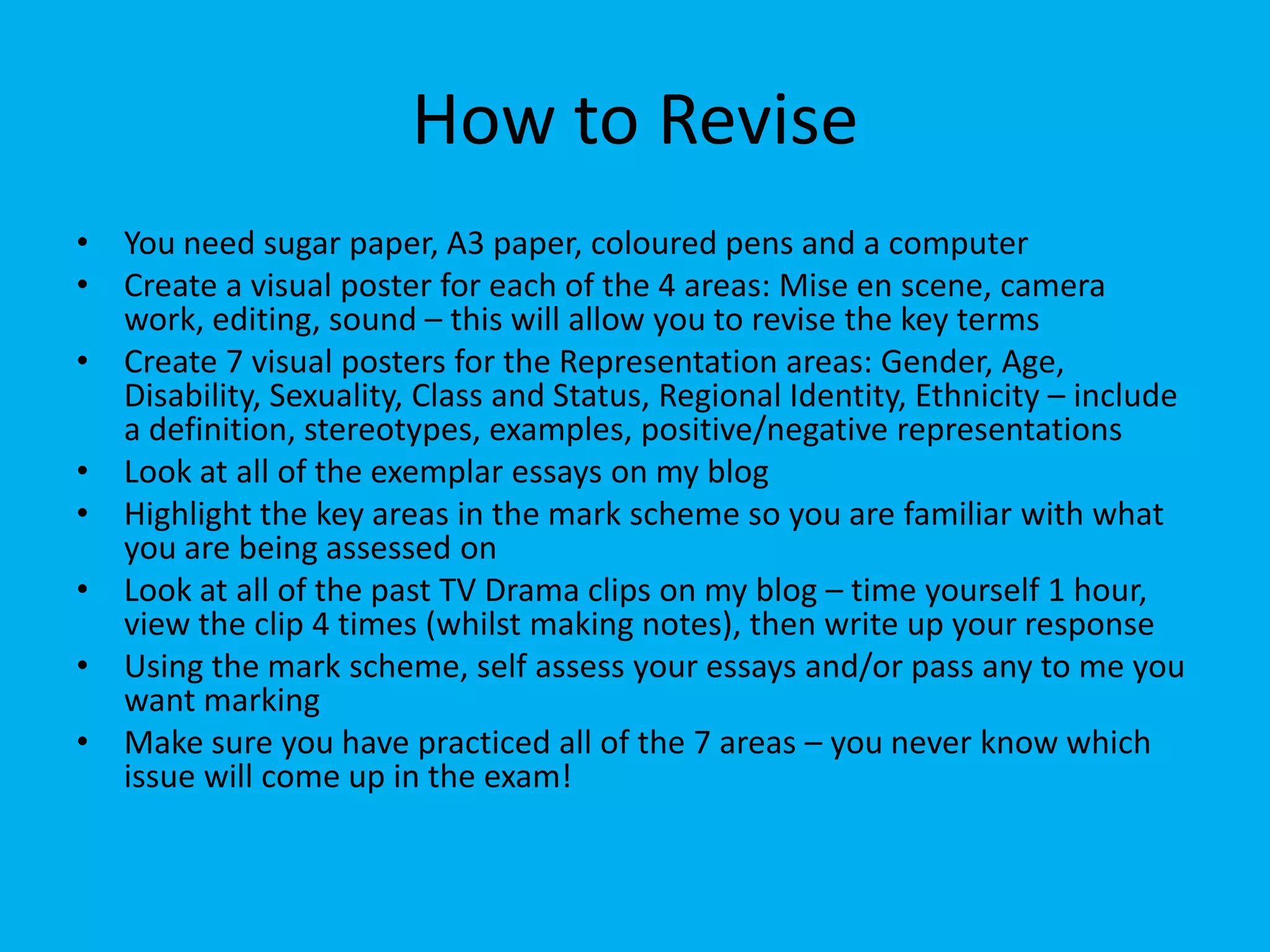 How to Revise
• You need sugar paper, A3 paper, coloured pens and a computer
• Create a visual poster for each of the 4 areas: Mise en scene, camera
work, editing, sound – this will allow you to revise the key terms
• Create 7 visual posters for the Representation areas: Gender, Age,
Disability, Sexuality, Class and Status, Regional Identity, Ethnicity – include
a definition, stereotypes, examples, positive/negative representations
• Look at all of the exemplar essays on my blog
• Highlight the key areas in the mark scheme so you are familiar with what
you are being assessed on
• Look at all of the past TV Drama clips on my blog – time yourself 1 hour,
view the clip 4 times (whilst making notes), then write up your response
• Using the mark scheme, self assess your essays and/or pass any to me you
want marking
• Make sure you have practiced all of the 7 areas – you never know which
issue will come up in the exam!
 