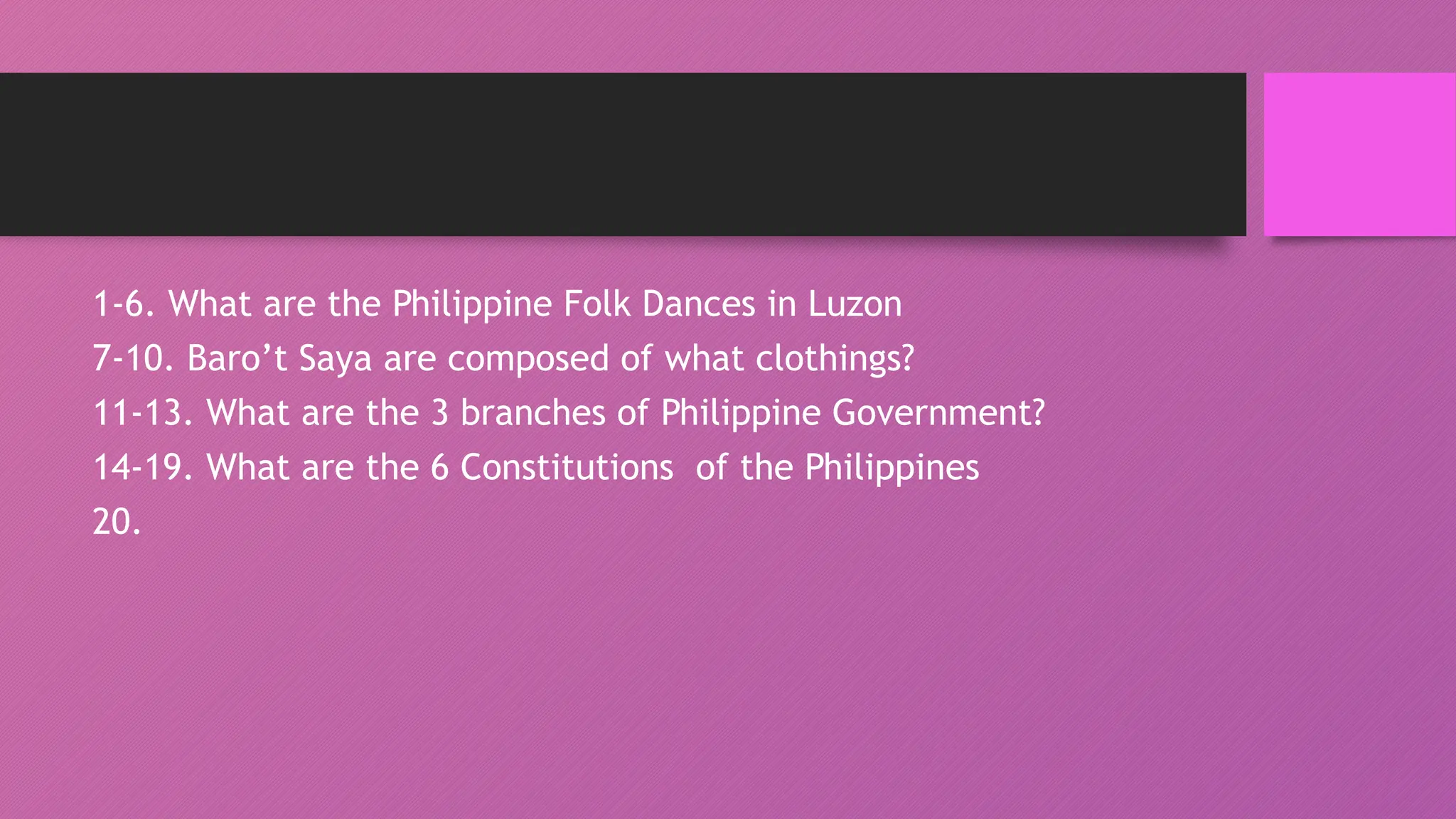 1-6. What are the Philippine Folk Dances in Luzon
7-10. Baro’t Saya are composed of what clothings?
11-13. What are the 3 branches of Philippine Government?
14-19. What are the 6 Constitutions of the Philippines
20.