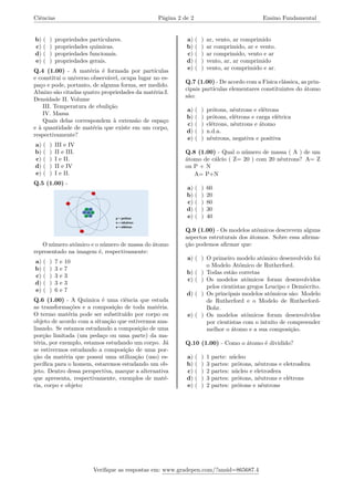 Ciências Página 2 de 2 Ensino Fundamental
b) ( ) propriedades particulares.
c) ( ) propriedades químicas.
d) ( ) propriedades funcionais.
e) ( ) propriedades gerais.
Q.4 (1.00) - A matéria é formada por partículas
e constitui o universo observável, ocupa lugar no es-
paço e pode, portanto, de alguma forma, ser medido.
Abaixo são citadas quatro propriedades da matéria:I.
Densidade II. Volume
III. Temperatura de ebulição
IV. Massa
Quais delas correspondem à extensão de espaço
e à quantidade de matéria que existe em um corpo,
respectivamente?
a) ( ) III e IV
b) ( ) II e III.
c) ( ) I e II.
d) ( ) II e IV
e) ( ) I e II.
Q.5 (1.00) -
O número atômico e o número de massa do átomo
representado na imagem é, respectivamente:
a) ( ) 7 e 10
b) ( ) 3 e 7
c) ( ) 3 e 3
d) ( ) 3 e 3
e) ( ) 6 e 7
Q.6 (1.00) - A Química é uma ciência que estuda
as transformações e a composição de toda matéria.
O termo matéria pode ser substituído por corpo ou
objeto de acordo com a situação que estivermos ana-
lisando. Se estamos estudando a composição de uma
porção limitada (um pedaço ou uma parte) da ma-
téria, por exemplo, estamos estudando um corpo. Já
se estivermos estudando a composição de uma por-
ção da matéria que possui uma utilização (uso) es-
pecífica para o homem, estaremos estudando um ob-
jeto. Dentro dessa perspectiva, marque a alternativa
que apresenta, respectivamente, exemplos de maté-
ria, corpo e objeto:
a) ( ) ar, vento, ar comprimido
b) ( ) ar comprimido, ar e vento.
c) ( ) ar comprimido, vento e ar
d) ( ) vento, ar, ar comprimido
e) ( ) vento, ar comprimido e ar.
Q.7 (1.00) - De acordo com a Física clássica, as prin-
cipais partículas elementares constituintes do átomo
são:
a) ( ) prótons, nêutrons e elétrons
b) ( ) prótons, elétrons e carga elétrica
c) ( ) elétrons, nêutrons e átomo
d) ( ) n.d.a.
e) ( ) nêutrons, negativa e positiva
Q.8 (1.00) - Qual o número de massa ( A ) de um
átomo de cálcio ( Z= 20 ) com 20 nêutrons? A= Z
ou P + N
A= P+N
a) ( ) 60
b) ( ) 20
c) ( ) 80
d) ( ) 30
e) ( ) 40
Q.9 (1.00) - Os modelos atômicos descrevem alguns
aspectos estruturais dos átomos. Sobre essa afirma-
ção podemos afirmar que:
a) ( ) O primeiro modelo atômico desenvolvido foi
o Modelo Atômico de Rutherford.
b) ( ) Todas estão corretas
c) ( ) Os modelos atômicos foram desenvolvidos
pelos cientistas gregos Leucipo e Demócrito.
d) ( ) Os principais modelos atômicos são: Modelo
de Rutherford e o Modelo de Rutherford-
Bohr.
e) ( ) Os modelos atômicos foram desenvolvidos
por cientistas com o intuito de compreender
melhor o átomo e a sua composição.
Q.10 (1.00) - Como o átomo é dividido?
a) ( ) 1 parte: núcleo
b) ( ) 3 partes: prótons, nêutrons e eletrosfera
c) ( ) 2 partes: núcleo e eletrosfera
d) ( ) 3 partes: prótons, nêutrons e elétrons
e) ( ) 2 partes: prótons e nêutrons
Verifique as respostas em: www.gradepen.com/?ansid=865687.4
 