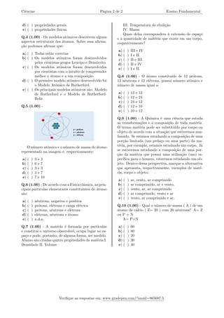 Ciências Página 2 de 2 Ensino Fundamental
d) ( ) propriedades gerais.
e) ( ) propriedades físicas.
Q.4 (1.00) - Os modelos atômicos descrevem alguns
aspectos estruturais dos átomos. Sobre essa afirma-
ção podemos afirmar que:
a) ( ) Todas estão corretas
b) ( ) Os modelos atômicos foram desenvolvidos
pelos cientistas gregos Leucipo e Demócrito.
c) ( ) Os modelos atômicos foram desenvolvidos
por cientistas com o intuito de compreender
melhor o átomo e a sua composição.
d) ( ) O primeiro modelo atômico desenvolvido foi
o Modelo Atômico de Rutherford.
e) ( ) Os principais modelos atômicos são: Modelo
de Rutherford e o Modelo de Rutherford-
Bohr.
Q.5 (1.00) -
O número atômico e o número de massa do átomo
representado na imagem é, respectivamente:
a) ( ) 3 e 3
b) ( ) 6 e 7
c) ( ) 3 e 3
d) ( ) 3 e 7
e) ( ) 7 e 10
Q.6 (1.00) - De acordo com a Física clássica, as prin-
cipais partículas elementares constituintes do átomo
são:
a) ( ) nêutrons, negativa e positiva
b) ( ) prótons, elétrons e carga elétrica
c) ( ) prótons, nêutrons e elétrons
d) ( ) elétrons, nêutrons e átomo
e) ( ) n.d.a.
Q.7 (1.00) - A matéria é formada por partículas
e constitui o universo observável, ocupa lugar no es-
paço e pode, portanto, de alguma forma, ser medido.
Abaixo são citadas quatro propriedades da matéria:I.
Densidade II. Volume
III. Temperatura de ebulição
IV. Massa
Quais delas correspondem à extensão de espaço
e à quantidade de matéria que existe em um corpo,
respectivamente?
a) ( ) III e IV
b) ( ) I e II.
c) ( ) II e III.
d) ( ) II e IV
e) ( ) I e II.
Q.8 (1.00) - O átomo constituído de 12 prótons,
12 nêutrons e 12 elétrons, possui número atômico e
número de massa igual a:
a) ( ) 12 e 12
b) ( ) 12 e 24
c) ( ) 24 e 12
d) ( ) 12 e 10
e) ( ) 10 e 12
Q.9 (1.00) - A Química é uma ciência que estuda
as transformações e a composição de toda matéria.
O termo matéria pode ser substituído por corpo ou
objeto de acordo com a situação que estivermos ana-
lisando. Se estamos estudando a composição de uma
porção limitada (um pedaço ou uma parte) da ma-
téria, por exemplo, estamos estudando um corpo. Já
se estivermos estudando a composição de uma por-
ção da matéria que possui uma utilização (uso) es-
pecífica para o homem, estaremos estudando um ob-
jeto. Dentro dessa perspectiva, marque a alternativa
que apresenta, respectivamente, exemplos de maté-
ria, corpo e objeto:
a) ( ) ar, vento, ar comprimido
b) ( ) ar comprimido, ar e vento.
c) ( ) vento, ar, ar comprimido
d) ( ) ar comprimido, vento e ar
e) ( ) vento, ar comprimido e ar.
Q.10 (1.00) - Qual o número de massa ( A ) de um
átomo de cálcio ( Z= 20 ) com 20 nêutrons? A= Z
ou P + N
A= P+N
a) ( ) 60
b) ( ) 80
c) ( ) 20
d) ( ) 30
e) ( ) 40
Verifique as respostas em: www.gradepen.com/?ansid=865687.5
 