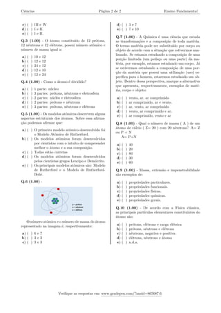 Ciências Página 2 de 2 Ensino Fundamental
c) ( ) III e IV
d) ( ) I e II.
e) ( ) I e II.
Q.3 (1.00) - O átomo constituído de 12 prótons,
12 nêutrons e 12 elétrons, possui número atômico e
número de massa igual a:
a) ( ) 10 e 12
b) ( ) 12 e 12
c) ( ) 24 e 12
d) ( ) 12 e 10
e) ( ) 12 e 24
Q.4 (1.00) - Como o átomo é dividido?
a) ( ) 1 parte: núcleo
b) ( ) 3 partes: prótons, nêutrons e eletrosfera
c) ( ) 2 partes: núcleo e eletrosfera
d) ( ) 2 partes: prótons e nêutrons
e) ( ) 3 partes: prótons, nêutrons e elétrons
Q.5 (1.00) - Os modelos atômicos descrevem alguns
aspectos estruturais dos átomos. Sobre essa afirma-
ção podemos afirmar que:
a) ( ) O primeiro modelo atômico desenvolvido foi
o Modelo Atômico de Rutherford.
b) ( ) Os modelos atômicos foram desenvolvidos
por cientistas com o intuito de compreender
melhor o átomo e a sua composição.
c) ( ) Todas estão corretas
d) ( ) Os modelos atômicos foram desenvolvidos
pelos cientistas gregos Leucipo e Demócrito.
e) ( ) Os principais modelos atômicos são: Modelo
de Rutherford e o Modelo de Rutherford-
Bohr.
Q.6 (1.00) -
O número atômico e o número de massa do átomo
representado na imagem é, respectivamente:
a) ( ) 6 e 7
b) ( ) 3 e 3
c) ( ) 3 e 3
d) ( ) 3 e 7
e) ( ) 7 e 10
Q.7 (1.00) - A Química é uma ciência que estuda
as transformações e a composição de toda matéria.
O termo matéria pode ser substituído por corpo ou
objeto de acordo com a situação que estivermos ana-
lisando. Se estamos estudando a composição de uma
porção limitada (um pedaço ou uma parte) da ma-
téria, por exemplo, estamos estudando um corpo. Já
se estivermos estudando a composição de uma por-
ção da matéria que possui uma utilização (uso) es-
pecífica para o homem, estaremos estudando um ob-
jeto. Dentro dessa perspectiva, marque a alternativa
que apresenta, respectivamente, exemplos de maté-
ria, corpo e objeto:
a) ( ) vento, ar, ar comprimido
b) ( ) ar comprimido, ar e vento.
c) ( ) ar, vento, ar comprimido
d) ( ) vento, ar comprimido e ar.
e) ( ) ar comprimido, vento e ar
Q.8 (1.00) - Qual o número de massa ( A ) de um
átomo de cálcio ( Z= 20 ) com 20 nêutrons? A= Z
ou P + N
A= P+N
a) ( ) 40
b) ( ) 20
c) ( ) 80
d) ( ) 30
e) ( ) 60
Q.9 (1.00) - Massa, extensão e impenetrabilidade
são exemplos de:
a) ( ) propriedades particulares.
b) ( ) propriedades funcionais.
c) ( ) propriedades físicas.
d) ( ) propriedades químicas.
e) ( ) propriedades gerais.
Q.10 (1.00) - De acordo com a Física clássica,
as principais partículas elementares constituintes do
átomo são:
a) ( ) prótons, elétrons e carga elétrica
b) ( ) prótons, nêutrons e elétrons
c) ( ) nêutrons, negativa e positiva
d) ( ) elétrons, nêutrons e átomo
e) ( ) n.d.a.
Verifique as respostas em: www.gradepen.com/?ansid=865687.6
 