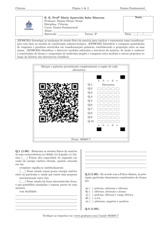 Ciências Página 1 de 2 Ensino Fundamental
E. E. Profª Maria Aparecida Sales Manreza Nota
Professor: Daiane Eloane Seixas
Disciplina: Ciências
Curso: Ensino Fundamental
Aluno:
Matrícula: Turma: 9º Data: __/__/____
(EF09CI01) Investigar as mudanças de estado físico da matéria para explicar e representar essas transforma-
ções com base no modelo de constituição submicroscópica. (EF09CI02) Identificar e comparar quantidades
de reagentes e produtos envolvidos em transformações químicas, estabelecendo a proporção entre as suas
massa. (EF09CI03) Identificar e descrever modelos referentes a estrutura da matéria, de modo a conhecer
a constituição do átomo e composição de moléculas simples e comparar estes modelos a outros propostos ao
longo da história das descobertas científicas
Marque o gabarito preenchendo completamente a região de cada
alternativa.
a b c d e
Q.1: Discursiva
Q.2:
Q.3:
Q.4:
Q.5:
Q.6:
Q.7:
Q.8:
Q.9:
Q.10:
a b c d e
Prova: 865687.7
Q.1 (1.00) - Relacione os estados físicos da matéria
às suas características:(a) Sólido (b) Líquido (c) Ga-
soso (__) Possui alta capacidade de expansão em
razão da energia cinética elevada, quando colocado
em um
recipiente espalha-se indefinidamente.
(__) Nesse estado temos pouca energia cinética
entre as partículas e, ainda que exista uma pequena
movimentação entre elas.
(__) Nesse estado há força intermolecular fraca,
o que possibilita manipular e separar partes de uma
amostra
com facilidade.
Q.2 (1.00) - De acordo com a Física clássica, as prin-
cipais partículas elementares constituintes do átomo
são:
a) ( ) prótons, nêutrons e elétrons
b) ( ) elétrons, nêutrons e átomo
c) ( ) prótons, elétrons e carga elétrica
d) ( ) n.d.a.
e) ( ) nêutrons, negativa e positiva
Q.3 (1.00) -
Verifique as respostas em: www.gradepen.com/?ansid=865687.7
 