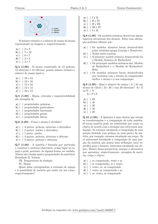 Ciências Página 2 de 2 Ensino Fundamental
O número atômico e o número de massa do átomo
representado na imagem é, respectivamente:
a) ( ) 3 e 3
b) ( ) 7 e 10
c) ( ) 6 e 7
d) ( ) 3 e 3
e) ( ) 3 e 7
Q.4 (1.00) - O átomo constituído de 12 prótons,
12 nêutrons e 12 elétrons, possui número atômico e
número de massa igual a:
a) ( ) 10 e 12
b) ( ) 12 e 10
c) ( ) 12 e 24
d) ( ) 12 e 12
e) ( ) 24 e 12
Q.5 (1.00) - Massa, extensão e impenetrabilidade
são exemplos de:
a) ( ) propriedades químicas.
b) ( ) propriedades particulares.
c) ( ) propriedades funcionais.
d) ( ) propriedades gerais.
e) ( ) propriedades físicas.
Q.6 (1.00) - Como o átomo é dividido?
a) ( ) 3 partes: prótons, nêutrons e eletrosfera
b) ( ) 2 partes: núcleo e eletrosfera
c) ( ) 1 parte: núcleo
d) ( ) 3 partes: prótons, nêutrons e elétrons
e) ( ) 2 partes: prótons e nêutrons
Q.7 (1.00) - A matéria é formada por partículas
e constitui o universo observável, ocupa lugar no es-
paço e pode, portanto, de alguma forma, ser medido.
Abaixo são citadas quatro propriedades da matéria:I.
Densidade II. Volume
III. Temperatura de ebulição
IV. Massa
Quais delas correspondem à extensão de espaço
e à quantidade de matéria que existe em um corpo,
respectivamente?
a) ( ) I e II.
b) ( ) II e IV
c) ( ) II e III.
d) ( ) III e IV
e) ( ) I e II.
Q.8 (1.00) - Os modelos atômicos descrevem alguns
aspectos estruturais dos átomos. Sobre essa afirma-
ção podemos afirmar que:
a) ( ) Os modelos atômicos foram desenvolvidos
pelos cientistas gregos Leucipo e Demócrito.
b) ( ) Todas estão corretas
c) ( ) O primeiro modelo atômico desenvolvido foi
o Modelo Atômico de Rutherford.
d) ( ) Os principais modelos atômicos são: Modelo
de Rutherford e o Modelo de Rutherford-
Bohr.
e) ( ) Os modelos atômicos foram desenvolvidos
por cientistas com o intuito de compreender
melhor o átomo e a sua composição.
Q.9 (1.00) - Qual o número de massa ( A ) de um
átomo de cálcio ( Z= 20 ) com 20 nêutrons? A= Z
ou P + N
A= P+N
a) ( ) 60
b) ( ) 40
c) ( ) 30
d) ( ) 20
e) ( ) 80
Q.10 (1.00) - A Química é uma ciência que estuda
as transformações e a composição de toda matéria.
O termo matéria pode ser substituído por corpo ou
objeto de acordo com a situação que estivermos ana-
lisando. Se estamos estudando a composição de uma
porção limitada (um pedaço ou uma parte) da ma-
téria, por exemplo, estamos estudando um corpo. Já
se estivermos estudando a composição de uma por-
ção da matéria que possui uma utilização (uso) es-
pecífica para o homem, estaremos estudando um ob-
jeto. Dentro dessa perspectiva, marque a alternativa
que apresenta, respectivamente, exemplos de maté-
ria, corpo e objeto:
a) ( ) ar comprimido, vento e ar
b) ( ) ar comprimido, ar e vento.
c) ( ) vento, ar, ar comprimido
d) ( ) vento, ar comprimido e ar.
e) ( ) ar, vento, ar comprimido
Verifique as respostas em: www.gradepen.com/?ansid=865687.7
 