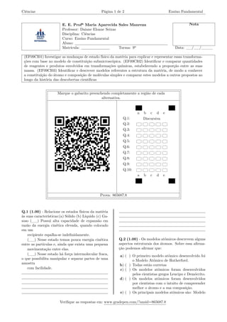 Ciências Página 1 de 2 Ensino Fundamental
E. E. Profª Maria Aparecida Sales Manreza Nota
Professor: Daiane Eloane Seixas
Disciplina: Ciências
Curso: Ensino Fundamental
Aluno:
Matrícula: Turma: 9º Data: __/__/____
(EF09CI01) Investigar as mudanças de estado físico da matéria para explicar e representar essas transforma-
ções com base no modelo de constituição submicroscópica. (EF09CI02) Identificar e comparar quantidades
de reagentes e produtos envolvidos em transformações químicas, estabelecendo a proporção entre as suas
massa. (EF09CI03) Identificar e descrever modelos referentes a estrutura da matéria, de modo a conhecer
a constituição do átomo e composição de moléculas simples e comparar estes modelos a outros propostos ao
longo da história das descobertas científicas
Marque o gabarito preenchendo completamente a região de cada
alternativa.
a b c d e
Q.1: Discursiva
Q.2:
Q.3:
Q.4:
Q.5:
Q.6:
Q.7:
Q.8:
Q.9:
Q.10:
a b c d e
Prova: 865687.8
Q.1 (1.00) - Relacione os estados físicos da matéria
às suas características:(a) Sólido (b) Líquido (c) Ga-
soso (__) Possui alta capacidade de expansão em
razão da energia cinética elevada, quando colocado
em um
recipiente espalha-se indefinidamente.
(__) Nesse estado temos pouca energia cinética
entre as partículas e, ainda que exista uma pequena
movimentação entre elas.
(__) Nesse estado há força intermolecular fraca,
o que possibilita manipular e separar partes de uma
amostra
com facilidade.
Q.2 (1.00) - Os modelos atômicos descrevem alguns
aspectos estruturais dos átomos. Sobre essa afirma-
ção podemos afirmar que:
a) ( ) O primeiro modelo atômico desenvolvido foi
o Modelo Atômico de Rutherford.
b) ( ) Todas estão corretas
c) ( ) Os modelos atômicos foram desenvolvidos
pelos cientistas gregos Leucipo e Demócrito.
d) ( ) Os modelos atômicos foram desenvolvidos
por cientistas com o intuito de compreender
melhor o átomo e a sua composição.
e) ( ) Os principais modelos atômicos são: Modelo
Verifique as respostas em: www.gradepen.com/?ansid=865687.8
 