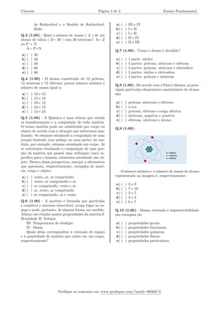 Ciências Página 2 de 2 Ensino Fundamental
de Rutherford e o Modelo de Rutherford-
Bohr.
Q.3 (1.00) - Qual o número de massa ( A ) de um
átomo de cálcio ( Z= 20 ) com 20 nêutrons? A= Z
ou P + N
A= P+N
a) ( ) 20
b) ( ) 40
c) ( ) 30
d) ( ) 60
e) ( ) 80
Q.4 (1.00) - O átomo constituído de 12 prótons,
12 nêutrons e 12 elétrons, possui número atômico e
número de massa igual a:
a) ( ) 12 e 12
b) ( ) 12 e 10
c) ( ) 10 e 12
d) ( ) 24 e 12
e) ( ) 12 e 24
Q.5 (1.00) - A Química é uma ciência que estuda
as transformações e a composição de toda matéria.
O termo matéria pode ser substituído por corpo ou
objeto de acordo com a situação que estivermos ana-
lisando. Se estamos estudando a composição de uma
porção limitada (um pedaço ou uma parte) da ma-
téria, por exemplo, estamos estudando um corpo. Já
se estivermos estudando a composição de uma por-
ção da matéria que possui uma utilização (uso) es-
pecífica para o homem, estaremos estudando um ob-
jeto. Dentro dessa perspectiva, marque a alternativa
que apresenta, respectivamente, exemplos de maté-
ria, corpo e objeto:
a) ( ) vento, ar, ar comprimido
b) ( ) vento, ar comprimido e ar.
c) ( ) ar comprimido, vento e ar
d) ( ) ar, vento, ar comprimido
e) ( ) ar comprimido, ar e vento.
Q.6 (1.00) - A matéria é formada por partículas
e constitui o universo observável, ocupa lugar no es-
paço e pode, portanto, de alguma forma, ser medido.
Abaixo são citadas quatro propriedades da matéria:I.
Densidade II. Volume
III. Temperatura de ebulição
IV. Massa
Quais delas correspondem à extensão de espaço
e à quantidade de matéria que existe em um corpo,
respectivamente?
a) ( ) III e IV
b) ( ) I e II.
c) ( ) I e II.
d) ( ) II e IV
e) ( ) II e III.
Q.7 (1.00) - Como o átomo é dividido?
a) ( ) 1 parte: núcleo
b) ( ) 3 partes: prótons, nêutrons e elétrons
c) ( ) 3 partes: prótons, nêutrons e eletrosfera
d) ( ) 2 partes: núcleo e eletrosfera
e) ( ) 2 partes: prótons e nêutrons
Q.8 (1.00) - De acordo com a Física clássica, as prin-
cipais partículas elementares constituintes do átomo
são:
a) ( ) prótons, nêutrons e elétrons
b) ( ) n.d.a.
c) ( ) prótons, elétrons e carga elétrica
d) ( ) nêutrons, negativa e positiva
e) ( ) elétrons, nêutrons e átomo
Q.9 (1.00) -
O número atômico e o número de massa do átomo
representado na imagem é, respectivamente:
a) ( ) 3 e 3
b) ( ) 7 e 10
c) ( ) 3 e 7
d) ( ) 3 e 3
e) ( ) 6 e 7
Q.10 (1.00) - Massa, extensão e impenetrabilidade
são exemplos de:
a) ( ) propriedades gerais.
b) ( ) propriedades funcionais.
c) ( ) propriedades químicas.
d) ( ) propriedades físicas.
e) ( ) propriedades particulares.
Verifique as respostas em: www.gradepen.com/?ansid=865687.8
 