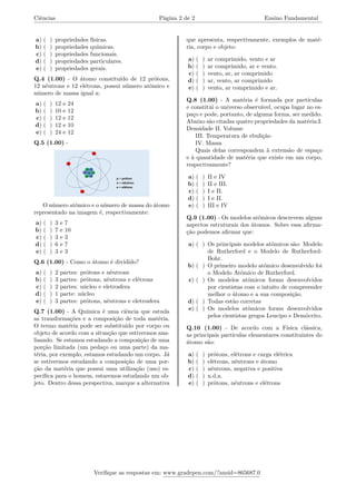 Ciências Página 2 de 2 Ensino Fundamental
a) ( ) propriedades físicas.
b) ( ) propriedades químicas.
c) ( ) propriedades funcionais.
d) ( ) propriedades particulares.
e) ( ) propriedades gerais.
Q.4 (1.00) - O átomo constituído de 12 prótons,
12 nêutrons e 12 elétrons, possui número atômico e
número de massa igual a:
a) ( ) 12 e 24
b) ( ) 10 e 12
c) ( ) 12 e 12
d) ( ) 12 e 10
e) ( ) 24 e 12
Q.5 (1.00) -
O número atômico e o número de massa do átomo
representado na imagem é, respectivamente:
a) ( ) 3 e 7
b) ( ) 7 e 10
c) ( ) 3 e 3
d) ( ) 6 e 7
e) ( ) 3 e 3
Q.6 (1.00) - Como o átomo é dividido?
a) ( ) 2 partes: prótons e nêutrons
b) ( ) 3 partes: prótons, nêutrons e elétrons
c) ( ) 2 partes: núcleo e eletrosfera
d) ( ) 1 parte: núcleo
e) ( ) 3 partes: prótons, nêutrons e eletrosfera
Q.7 (1.00) - A Química é uma ciência que estuda
as transformações e a composição de toda matéria.
O termo matéria pode ser substituído por corpo ou
objeto de acordo com a situação que estivermos ana-
lisando. Se estamos estudando a composição de uma
porção limitada (um pedaço ou uma parte) da ma-
téria, por exemplo, estamos estudando um corpo. Já
se estivermos estudando a composição de uma por-
ção da matéria que possui uma utilização (uso) es-
pecífica para o homem, estaremos estudando um ob-
jeto. Dentro dessa perspectiva, marque a alternativa
que apresenta, respectivamente, exemplos de maté-
ria, corpo e objeto:
a) ( ) ar comprimido, vento e ar
b) ( ) ar comprimido, ar e vento.
c) ( ) vento, ar, ar comprimido
d) ( ) ar, vento, ar comprimido
e) ( ) vento, ar comprimido e ar.
Q.8 (1.00) - A matéria é formada por partículas
e constitui o universo observável, ocupa lugar no es-
paço e pode, portanto, de alguma forma, ser medido.
Abaixo são citadas quatro propriedades da matéria:I.
Densidade II. Volume
III. Temperatura de ebulição
IV. Massa
Quais delas correspondem à extensão de espaço
e à quantidade de matéria que existe em um corpo,
respectivamente?
a) ( ) II e IV
b) ( ) II e III.
c) ( ) I e II.
d) ( ) I e II.
e) ( ) III e IV
Q.9 (1.00) - Os modelos atômicos descrevem alguns
aspectos estruturais dos átomos. Sobre essa afirma-
ção podemos afirmar que:
a) ( ) Os principais modelos atômicos são: Modelo
de Rutherford e o Modelo de Rutherford-
Bohr.
b) ( ) O primeiro modelo atômico desenvolvido foi
o Modelo Atômico de Rutherford.
c) ( ) Os modelos atômicos foram desenvolvidos
por cientistas com o intuito de compreender
melhor o átomo e a sua composição.
d) ( ) Todas estão corretas
e) ( ) Os modelos atômicos foram desenvolvidos
pelos cientistas gregos Leucipo e Demócrito.
Q.10 (1.00) - De acordo com a Física clássica,
as principais partículas elementares constituintes do
átomo são:
a) ( ) prótons, elétrons e carga elétrica
b) ( ) elétrons, nêutrons e átomo
c) ( ) nêutrons, negativa e positiva
d) ( ) n.d.a.
e) ( ) prótons, nêutrons e elétrons
Verifique as respostas em: www.gradepen.com/?ansid=865687.0
 
