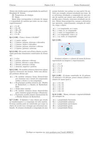Ciências Página 2 de 2 Ensino Fundamental
Abaixo são citadas quatro propriedades da matéria:I.
Densidade II. Volume
III. Temperatura de ebulição
IV. Massa
Quais delas correspondem à extensão de espaço
e à quantidade de matéria que existe em um corpo,
respectivamente?
a) ( ) I e II.
b) ( ) II e IV
c) ( ) III e IV
d) ( ) II e III.
e) ( ) I e II.
Q.4 (1.00) - Como o átomo é dividido?
a) ( ) 1 parte: núcleo
b) ( ) 3 partes: prótons, nêutrons e eletrosfera
c) ( ) 2 partes: núcleo e eletrosfera
d) ( ) 3 partes: prótons, nêutrons e elétrons
e) ( ) 2 partes: prótons e nêutrons
Q.5 (1.00) - De acordo com a Física clássica, as prin-
cipais partículas elementares constituintes do átomo
são:
a) ( ) n.d.a.
b) ( ) prótons, nêutrons e elétrons
c) ( ) prótons, elétrons e carga elétrica
d) ( ) elétrons, nêutrons e átomo
e) ( ) nêutrons, negativa e positiva
Q.6 (1.00) - Os modelos atômicos descrevem alguns
aspectos estruturais dos átomos. Sobre essa afirma-
ção podemos afirmar que:
a) ( ) Os modelos atômicos foram desenvolvidos
por cientistas com o intuito de compreender
melhor o átomo e a sua composição.
b) ( ) Os principais modelos atômicos são: Modelo
de Rutherford e o Modelo de Rutherford-
Bohr.
c) ( ) Todas estão corretas
d) ( ) Os modelos atômicos foram desenvolvidos
pelos cientistas gregos Leucipo e Demócrito.
e) ( ) O primeiro modelo atômico desenvolvido foi
o Modelo Atômico de Rutherford.
Q.7 (1.00) - A Química é uma ciência que estuda
as transformações e a composição de toda matéria.
O termo matéria pode ser substituído por corpo ou
objeto de acordo com a situação que estivermos ana-
lisando. Se estamos estudando a composição de uma
porção limitada (um pedaço ou uma parte) da ma-
téria, por exemplo, estamos estudando um corpo. Já
se estivermos estudando a composição de uma por-
ção da matéria que possui uma utilização (uso) es-
pecífica para o homem, estaremos estudando um ob-
jeto. Dentro dessa perspectiva, marque a alternativa
que apresenta, respectivamente, exemplos de maté-
ria, corpo e objeto:
a) ( ) ar comprimido, ar e vento.
b) ( ) vento, ar, ar comprimido
c) ( ) vento, ar comprimido e ar.
d) ( ) ar comprimido, vento e ar
e) ( ) ar, vento, ar comprimido
Q.8 (1.00) -
O número atômico e o número de massa do átomo
representado na imagem é, respectivamente:
a) ( ) 6 e 7
b) ( ) 7 e 10
c) ( ) 3 e 3
d) ( ) 3 e 3
e) ( ) 3 e 7
Q.9 (1.00) - O átomo constituído de 12 prótons,
12 nêutrons e 12 elétrons, possui número atômico e
número de massa igual a:
a) ( ) 12 e 24
b) ( ) 10 e 12
c) ( ) 12 e 12
d) ( ) 12 e 10
e) ( ) 24 e 12
Q.10 (1.00) - Massa, extensão e impenetrabilidade
são exemplos de:
a) ( ) propriedades funcionais.
b) ( ) propriedades químicas.
c) ( ) propriedades particulares.
d) ( ) propriedades gerais.
e) ( ) propriedades físicas.
Verifique as respostas em: www.gradepen.com/?ansid=865687.9
 