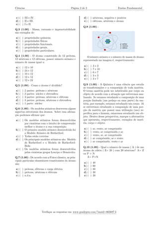 Ciências Página 2 de 2 Ensino Fundamental
c) ( ) III e IV
d) ( ) II e III.
e) ( ) I e II.
Q.3 (1.00) - Massa, extensão e impenetrabilidade
são exemplos de:
a) ( ) propriedades químicas.
b) ( ) propriedades físicas.
c) ( ) propriedades funcionais.
d) ( ) propriedades gerais.
e) ( ) propriedades particulares.
Q.4 (1.00) - O átomo constituído de 12 prótons,
12 nêutrons e 12 elétrons, possui número atômico e
número de massa igual a:
a) ( ) 12 e 10
b) ( ) 24 e 12
c) ( ) 10 e 12
d) ( ) 12 e 12
e) ( ) 12 e 24
Q.5 (1.00) - Como o átomo é dividido?
a) ( ) 2 partes: prótons e nêutrons
b) ( ) 2 partes: núcleo e eletrosfera
c) ( ) 3 partes: prótons, nêutrons e elétrons
d) ( ) 3 partes: prótons, nêutrons e eletrosfera
e) ( ) 1 parte: núcleo
Q.6 (1.00) - Os modelos atômicos descrevem alguns
aspectos estruturais dos átomos. Sobre essa afirma-
ção podemos afirmar que:
a) ( ) Os modelos atômicos foram desenvolvidos
por cientistas com o intuito de compreender
melhor o átomo e a sua composição.
b) ( ) O primeiro modelo atômico desenvolvido foi
o Modelo Atômico de Rutherford.
c) ( ) Todas estão corretas
d) ( ) Os principais modelos atômicos são: Modelo
de Rutherford e o Modelo de Rutherford-
Bohr.
e) ( ) Os modelos atômicos foram desenvolvidos
pelos cientistas gregos Leucipo e Demócrito.
Q.7 (1.00) - De acordo com a Física clássica, as prin-
cipais partículas elementares constituintes do átomo
são:
a) ( ) prótons, elétrons e carga elétrica
b) ( ) prótons, nêutrons e elétrons
c) ( ) n.d.a.
d) ( ) nêutrons, negativa e positiva
e) ( ) elétrons, nêutrons e átomo
Q.8 (1.00) -
O número atômico e o número de massa do átomo
representado na imagem é, respectivamente:
a) ( ) 3 e 3
b) ( ) 7 e 10
c) ( ) 6 e 7
d) ( ) 3 e 3
e) ( ) 3 e 7
Q.9 (1.00) - A Química é uma ciência que estuda
as transformações e a composição de toda matéria.
O termo matéria pode ser substituído por corpo ou
objeto de acordo com a situação que estivermos ana-
lisando. Se estamos estudando a composição de uma
porção limitada (um pedaço ou uma parte) da ma-
téria, por exemplo, estamos estudando um corpo. Já
se estivermos estudando a composição de uma por-
ção da matéria que possui uma utilização (uso) es-
pecífica para o homem, estaremos estudando um ob-
jeto. Dentro dessa perspectiva, marque a alternativa
que apresenta, respectivamente, exemplos de maté-
ria, corpo e objeto:
a) ( ) ar, vento, ar comprimido
b) ( ) vento, ar comprimido e ar.
c) ( ) vento, ar, ar comprimido
d) ( ) ar comprimido, ar e vento.
e) ( ) ar comprimido, vento e ar
Q.10 (1.00) - Qual o número de massa ( A ) de um
átomo de cálcio ( Z= 20 ) com 20 nêutrons? A= Z
ou P + N
A= P+N
a) ( ) 40
b) ( ) 60
c) ( ) 80
d) ( ) 30
e) ( ) 20
Verifique as respostas em: www.gradepen.com/?ansid=865687.2
 