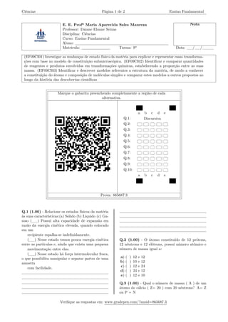 Ciências Página 1 de 2 Ensino Fundamental
E. E. Profª Maria Aparecida Sales Manreza Nota
Professor: Daiane Eloane Seixas
Disciplina: Ciências
Curso: Ensino Fundamental
Aluno:
Matrícula: Turma: 9º Data: __/__/____
(EF09CI01) Investigar as mudanças de estado físico da matéria para explicar e representar essas transforma-
ções com base no modelo de constituição submicroscópica. (EF09CI02) Identificar e comparar quantidades
de reagentes e produtos envolvidos em transformações químicas, estabelecendo a proporção entre as suas
massa. (EF09CI03) Identificar e descrever modelos referentes a estrutura da matéria, de modo a conhecer
a constituição do átomo e composição de moléculas simples e comparar estes modelos a outros propostos ao
longo da história das descobertas científicas
Marque o gabarito preenchendo completamente a região de cada
alternativa.
a b c d e
Q.1: Discursiva
Q.2:
Q.3:
Q.4:
Q.5:
Q.6:
Q.7:
Q.8:
Q.9:
Q.10:
a b c d e
Prova: 865687.3
Q.1 (1.00) - Relacione os estados físicos da matéria
às suas características:(a) Sólido (b) Líquido (c) Ga-
soso (__) Possui alta capacidade de expansão em
razão da energia cinética elevada, quando colocado
em um
recipiente espalha-se indefinidamente.
(__) Nesse estado temos pouca energia cinética
entre as partículas e, ainda que exista uma pequena
movimentação entre elas.
(__) Nesse estado há força intermolecular fraca,
o que possibilita manipular e separar partes de uma
amostra
com facilidade.
Q.2 (1.00) - O átomo constituído de 12 prótons,
12 nêutrons e 12 elétrons, possui número atômico e
número de massa igual a:
a) ( ) 12 e 12
b) ( ) 10 e 12
c) ( ) 12 e 24
d) ( ) 24 e 12
e) ( ) 12 e 10
Q.3 (1.00) - Qual o número de massa ( A ) de um
átomo de cálcio ( Z= 20 ) com 20 nêutrons? A= Z
ou P + N
Verifique as respostas em: www.gradepen.com/?ansid=865687.3
 