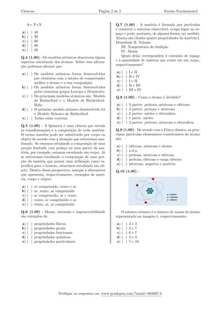 Ciências Página 2 de 2 Ensino Fundamental
A= P+N
a) ( ) 40
b) ( ) 30
c) ( ) 60
d) ( ) 80
e) ( ) 20
Q.4 (1.00) - Os modelos atômicos descrevem alguns
aspectos estruturais dos átomos. Sobre essa afirma-
ção podemos afirmar que:
a) ( ) Os modelos atômicos foram desenvolvidos
por cientistas com o intuito de compreender
melhor o átomo e a sua composição.
b) ( ) Os modelos atômicos foram desenvolvidos
pelos cientistas gregos Leucipo e Demócrito.
c) ( ) Os principais modelos atômicos são: Modelo
de Rutherford e o Modelo de Rutherford-
Bohr.
d) ( ) O primeiro modelo atômico desenvolvido foi
o Modelo Atômico de Rutherford.
e) ( ) Todas estão corretas
Q.5 (1.00) - A Química é uma ciência que estuda
as transformações e a composição de toda matéria.
O termo matéria pode ser substituído por corpo ou
objeto de acordo com a situação que estivermos ana-
lisando. Se estamos estudando a composição de uma
porção limitada (um pedaço ou uma parte) da ma-
téria, por exemplo, estamos estudando um corpo. Já
se estivermos estudando a composição de uma por-
ção da matéria que possui uma utilização (uso) es-
pecífica para o homem, estaremos estudando um ob-
jeto. Dentro dessa perspectiva, marque a alternativa
que apresenta, respectivamente, exemplos de maté-
ria, corpo e objeto:
a) ( ) ar comprimido, vento e ar
b) ( ) ar, vento, ar comprimido
c) ( ) ar comprimido, ar e vento.
d) ( ) vento, ar comprimido e ar.
e) ( ) vento, ar, ar comprimido
Q.6 (1.00) - Massa, extensão e impenetrabilidade
são exemplos de:
a) ( ) propriedades físicas.
b) ( ) propriedades gerais.
c) ( ) propriedades funcionais.
d) ( ) propriedades químicas.
e) ( ) propriedades particulares.
Q.7 (1.00) - A matéria é formada por partículas
e constitui o universo observável, ocupa lugar no es-
paço e pode, portanto, de alguma forma, ser medido.
Abaixo são citadas quatro propriedades da matéria:I.
Densidade II. Volume
III. Temperatura de ebulição
IV. Massa
Quais delas correspondem à extensão de espaço
e à quantidade de matéria que existe em um corpo,
respectivamente?
a) ( ) I e II.
b) ( ) II e IV
c) ( ) I e II.
d) ( ) II e III.
e) ( ) III e IV
Q.8 (1.00) - Como o átomo é dividido?
a) ( ) 3 partes: prótons, nêutrons e elétrons
b) ( ) 2 partes: prótons e nêutrons
c) ( ) 2 partes: núcleo e eletrosfera
d) ( ) 1 parte: núcleo
e) ( ) 3 partes: prótons, nêutrons e eletrosfera
Q.9 (1.00) - De acordo com a Física clássica, as prin-
cipais partículas elementares constituintes do átomo
são:
a) ( ) elétrons, nêutrons e átomo
b) ( ) n.d.a.
c) ( ) prótons, nêutrons e elétrons
d) ( ) prótons, elétrons e carga elétrica
e) ( ) nêutrons, negativa e positiva
Q.10 (1.00) -
O número atômico e o número de massa do átomo
representado na imagem é, respectivamente:
a) ( ) 3 e 3
b) ( ) 3 e 7
c) ( ) 6 e 7
d) ( ) 3 e 3
e) ( ) 7 e 10
Verifique as respostas em: www.gradepen.com/?ansid=865687.3
 