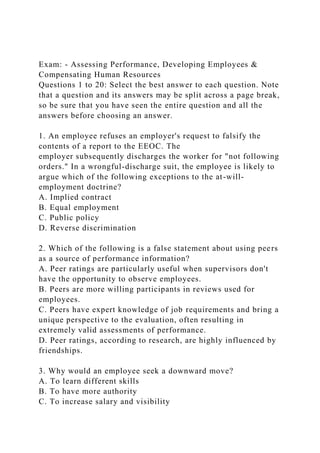 Exam: - Assessing Performance, Developing Employees &
Compensating Human Resources
Questions 1 to 20: Select the best answer to each question. Note
that a question and its answers may be split across a page break,
so be sure that you have seen the entire question and all the
answers before choosing an answer.
1. An employee refuses an employer's request to falsify the
contents of a report to the EEOC. The
employer subsequently discharges the worker for "not following
orders." In a wrongful-discharge suit, the employee is likely to
argue which of the following exceptions to the at-will-
employment doctrine?
A. Implied contract
B. Equal employment
C. Public policy
D. Reverse discrimination
2. Which of the following is a false statement about using peers
as a source of performance information?
A. Peer ratings are particularly useful when supervisors don't
have the opportunity to observe employees.
B. Peers are more willing participants in reviews used for
employees.
C. Peers have expert knowledge of job requirements and bring a
unique perspective to the evaluation, often resulting in
extremely valid assessments of performance.
D. Peer ratings, according to research, are highly influenced by
friendships.
3. Why would an employee seek a downward move?
A. To learn different skills
B. To have more authority
C. To increase salary and visibility
 