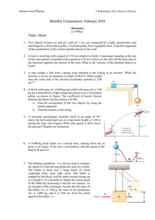 Advance level Physics T.M.Ramanan, B.Sc (Hons) in Physics
Monthly Examination- February 2016
Mechanics
g=10Nkg-1
Time: 1hour
1. Two objects of mass m1 and m2, with m2 > m1, are connected by a light, inextensible cord
and hangover a frictionless pulley, Cord and pulley have negligible mass. Find the magnitude
of the acceleration of the system and the tension in the cord.
2. A train is traveling with a speed of 15.0 m/s relative to Earth. A passenger standing at the rear
of the train pitches a baseball with a speed of 15.0 m/s relative to the train off the back end, in
the direction opposite the motion of the train. What is the velocity of the baseball relative to
Earth?
3. A man weighs a fish with a spring scale attached to the ceiling of an elevator. While the
elevator is at rest, he measures a weight of 40.0 N. What weight
does the scale read if the elevator accelerates upward at 2.00
ms-2
?
4. A block with mass m1 is4.00 kg and a ball with mass m2 is 7.00
kg are connected by a light string that passes over a frictionless
pulley, as shown in Figure. The coefficient of kinetic friction
between the block and the surface is 0.300.
a. Find the acceleration of the two objects by using the
system approach.
b. Find the tension in the string.
5. A powerful grasshopper launches itself at an angle of 45°
above the horizontal and rises to a maximum height of 1.00 m
during the leap. (See Figure) With what speed vi did it leave
the ground? (Neglect air resistance)
6. A 0.400-kg bead slides on a curved wire, starting from rest at
point A in Figure. If the wire is frictionless, find the speed of the
bead at B and at C.
7. The ballistic pendulum is a device used to measure
the speed of a fast-moving projectile such as a bullet.
The bullet is fired into a large block of wood
suspended from some light wires. The bullet is
stopped by the block, and the entire system swings up
to a height h. It is possible to obtain the initial speed
of the bullet by measuring h and the two masses. As
an example of the technique, assume that the mass of
the bullet, m1, is 5.00 g, the mass of the pendulum,
m2, is 1.000 kg, and h is 5.00 cm. Find the initial
speed of the bullet, v1i .
 