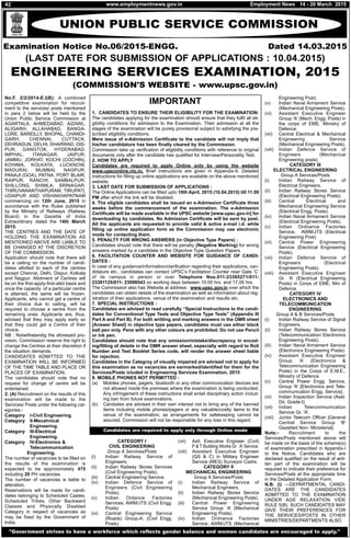 UNION PUBLIC SERVICE COMMISSION
Examination Notice No.06/2015-ENGG. Dated 14.03.2015
(LAST DATE FOR SUBMISSION OF APPLICATIONS : 10.04.2015)
ENGINEERING SERVICES EXAMINATION, 2015
(COMMISSION'S WEBSITE - www.upsc.gov.in)
No.F. 2/2/2014-E.I(B): A combined
competitive examination for recruit-
ment to the services/ posts mentioned
in para 2 below will be held by the
Union Public Service Commission at
AGARTALA, AHMEDABAD, AIZAWL,
ALIGARH, ALLAHABAD, BANGA-
LORE, BAREILLY, BHOPAL, CHANDI-
GARH, CHENNAI, CUTTACK,
DEHRADUN, DELHI, DHARWAD, DIS-
PUR, GANGTOK, HYDERABAD,
IMPHAL, ITANAGAR, JAIPUR,
JAMMU, JORHAT, KOCHI (COCHIN),
KOHIMA, KOLKATA, LUCKNOW,
MADURAI, MUMBAI, NAGPUR,
PANAJI (GOA), PATNA, PORT BLAIR,
RAIPUR, RANCHI, SAMBALPUR,
SHILLONG, SHIMLA, SRINAGAR,
THIRUVANANTHAPURAM, TIRUPATI,
UDAIPUR AND VISHAKHAPATNAM
commencing on 12th June, 2015 in
accordance with the Rules published
by the Ministry of Railways (Railway
Board) in the Gazette of India
Extraordinary dated the 14th March
2015.
THE CENTRES AND THE DATE OF
HOLDING THE EXAMINATION AS
MENTIONED ABOVE ARE LIABLE TO
BE CHANGED AT THE DISCRETION
OF THE COMMISSION.
Application should note that there will
be a ceiling on the number of candi-
dates allotted to each of the centres
except Chennai, Delhi, Dispur, Kolkata
and Nagpur. Allotment of Centres will
be on the first-apply-first-allot basis and
once the capacity of a particular centre
is attained, the same will be frozen.
Applicants, who cannot get a centre of
their choice due to ceiling, will be
required to choose a centre from the
remaining ones. Applicants are, thus,
advised that they may apply early so
that they could get a Centre of their
choice.
NB : Notwithstandig the aforesaid pro-
vision, Commission reserve the right to
change the Centres at their discretion if
the situation demands.
CANDIDATES ADMITTED TO THE
EXAMINATION WILL BE INFORMED
OF THE TIME TABLE AND PLACE OR
PLACES OF EXAMINATION.
The candidates should note that no
request for change of centre will be
entertained.
2. (A) Recruitment on the results of this
examination will be made to the
Services/ Posts under the following cat-
egories:-
Category I-Civil Engineering.
Category II-Mecahnical
Engineering.
Category III-Electrical
Engineering.
Category IV-Electronics &
Telecommunication
Engineering.
The number of vacancies to be filled on
the results of the examination is
expected to be approximately 475
including 20 PH vacancies.
The number of vacancies is liable to
alteration.
Reservations will be made for candi-
dates belonging to Scheduled Castes,
Scheduled Tribes, Other Backward
Classes and Physically Disabled
Category in respect of vacancies as
may be fixed by the Government of
India.
CATEGORY I
CIVIL ENGINEERING
Group A Services/Posts
(i) Indian Railway Service of
Engineers.
(ii) Indian Railway Stores Services
(Civil Engineering Posts).
(iii) Central Engineering Service.
(iv) Indian Defence Service of
Engineers (Civil Engineering
Posts).
(v) Indian Ordance Factories
Services. AWM/JTS (Civil Engg.
Posts)
(vi) Central Engineering Service
(Roads) Group-A. (Civil Engg.
Posts)
(vii) Astt. Executive Engineer (Civil)
P & T Building Works Gr. ‘A’ Service.
(viii) Assistant Executive Engineer
(QS & C) in Military Engineer
Service (MES) Surveyor Cadre.
CATEGORY II
MECHANICAL ENGINEERING
Group A Services/Posts
(i) Indian Railway Service of
Mechanical Engineers.
(ii) Indian Railway Stores Service
(Mechanical Engineering Posts).
(iii) Central Power Engineering
Service Group ‘A’ (Mechanical
Engineering Posts).
(iv) Indian Ordnance Factories
Service. AWM/JTS (Mechanical
Engineering Post)
(v) Indian Naval Armament Service
(Mechanical Engineering Posts).
(vi) Assistant Executive Engineer
Group 'A' (Mech. Engg. Posts) in
the corps of EME, Ministry of
Defence.
(vii) Central Electrical & Mechanical
Engineering Service
(Mechanical Engineering Posts).
(viii) Indian Defence Service of
Engineers (Mechanical
Engineering posts)
CATEGORY III
ELECTRICAL ENGINEERING
Group A Services/Posts
(i) Indian Railway Service of
Electrical Engineers.
(ii) Indian Railway Stores Service
(Electrical Engineering Posts).
(iii) Central Electrical and
Mechanical Engineering Service
(Electrical Engg. Posts).
(iv) Indian Naval Armament Service
(Electrical Engineering Posts).
(v) Indian Ordnance Factories
Service. AWM/JTS (Electrical
Engineering Post)
(vi) Central Power Engineering
Service (Electrical Engineering
Posts).
(vii) Indian Defence Service of
Engineers (Electrical
Engineering Posts).
(viii) Assistant Executive Engineer
Gr. ‘A’ (Electrical Engineering
Posts) in Corps of EME, Min of
Defence.
CATEGORY IV
ELECTRONICS AND
TELECOMMUNICATION
ENGINEERING
Group A & B Services/Posts
(i) Indian Railway Service of Signal
Engineers.
(ii) Indian Railway Stores Service
(Telecommunication/ Electronics
Engineering Posts).
(iii) Indian Naval Armament Service
(Electronics Engineering Posts).
(iv) Assistant Executive Engineer
Group ‘A’ (Electronics &
Telecommunication Engineering
Posts) in the Corps of E.M.E.,
Ministry of Defence
(v) Central Power Engg. Service,
Group 'A' [Electronics and Tele-
communication Engg. Service].
(vi) Indian Inspection Service (Asst.
Dir. Grade-I)
(vii) Indian Telecommunication
Service Gr. 'A'.
(viii) Junior Telecom Officer [General
Central Service Group 'B'
Gazetted Non- Ministerial].
Note:- Recruitment to the
Services/Posts mentioned above will
be made on the basis of the scheme(s)
of examination prescribed in Appendix-I
to the Notice. Candidates who are
declared qualified on the result of writ-
ten part of the examination will be
required to indicate their preference for
Services/Posts at the appropriate time
in the Detailed Application Form.
N.B. (i) —DEPARTMENTAL CANDI-
DATES ARE THE CANDIDATES
ADMITTED TO THE EXAMINATION
UNDER AGE RELAXATION VIDE
RULE 5(B). SUCH CANDIDATES MAY
GIVE THEIR PREFERENCES FOR
THE SERVICES/POSTS IN OTHER
MINISTRIES/DEPARTMENTS ALSO.
1. CANDIDATES TO ENSURE THEIR ELIGIBILITY FOR THE EXAMINATION:
The candidates applying for the examination should ensure that they fulfil all eli-
gibility conditions for admission to the Examination. Their admission at all the
stages of the examination will be purely provisional subject to satisfying the pre-
scribed eligibility conditions.
Mere issue of e-Admission Certificate to the candidate will not imply that
his/her candidature has been finally cleared by the Commission.
Commission take up verification of eligibility conditions with reference to original
documents only after the candidate has qualified for Interview/Personality Test.
2. HOW TO APPLY
Candidates are required to apply Online only by using the website
www.upsconline.nic.in. Brief instructions are given in Appendix-II. Detailed
instructions for filling up online applications are available on the above mentioned
website.
3. LAST DATE FOR SUBMISSION OF APPLICATIONS :
The Online Applications can be filled upto 10th April, 2015 (10.04.2015) till 11.59
PM after which the link will be disabled.
4. The eligible candidates shall be issued an e-Admission Certificate three
weeks before the commencement of the examination. The e-Admission
Certificate will be made available in the UPSC website [www.upsc.gov.in] for
downloading by candidates. No Admission Certificate will be sent by post.
All the applicants are requested to provide valid & active e-mail i.d. while
filling up online application form as the Commission may use electronic
mode for contacting them.
5. PENALTY FOR WRONG ANSWERS (in Objective Type Papers) :
Candidates should note that there will be penalty (Negative Marking) for wrong
answers marked by a candidate in the Objective Type Question Papers.
6. FACILITATION COUNTER AND WEBSITE FOR GUIDANCE OF CANDI-
DATES :
In case of any guidance/information/clarification regarding their applications, can-
didature etc., candidates can contact UPSC’s Facilitation Counter near Gate ‘C’
of its campus in person or over Telephone Nos.011-23385271/011-
23381125/011- 23098543 on working days between 10.00 hrs. and 17.00 hrs.
The Commission also has Website at address : www.upsc.gov.in over which the
candidates can obtain details of the examination as well as information about reg-
istration of their applications, venue of the examination and results etc.
7. SPECIAL INSTRUCTIONS :
Candidates are advised to read carefully “Special Instructions to the candi-
dates for Conventional Type Tests and Objective Type Tests” (Appendix III
Part A and Part B). For both writting and marking answers in the OMR sheet
[Answer Sheet] in objective type papers, candidates must use either black
ball pen only. Pens with any other colours are prohibited. Do not use Pencil
or ink pen.
Candidates should note that any omission/mistake/discrepancy in encod-
ing/filling of details in the OMR answer sheet, especially with regard to Roll
Number and Test Booklet Series code, will render the answer sheet liable
for rejection.
Candidates in the Categroy of visually impaired are advised not to apply for
this examination as no vacancies are earmarked/identified for them for the
Services/Posts icluded in Engineering Services Examination, 2015
8. MOBILE PHONES NOT PERMITTED :
(a) Mobiles phones, pagers, bluetooth or any other communication devices are
not allowed inside the premises where the examination is being conducted.
Any infringement of these instructions shall entail disciplinary action includ-
ing ban from future examinations.
(b) Candiates are advised in their own interest not to bring any of the banned
items including mobile phones/pagers or any valuable/costly items to the
venue of the examination, as arrangements for safekeeping cannot be
assured. Commission will not be responsible for any loss in this regard.
IMPORTANT
Candidates are required to apply only through Online mode
"Government strives to have a workforce which reflects gender balance and women candidates are encouraged to apply."
www.employmentnews.gov.in42 Employment News 14 - 20 March 2015
 