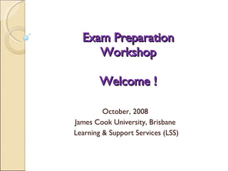 Exam Preparation Workshop Welcome ! October, 2008  James Cook University, Brisbane  Learning & Support Services (LSS)  