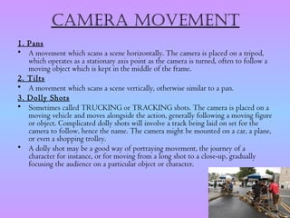 CamERa movEmEnt
1. Pans
• A movement which scans a scene horizontally. The camera is placed on a tripod,
   which operates as a stationary axis point as the camera is turned, often to follow a
   moving object which is kept in the middle of the frame.
2. Tilts
• A movement which scans a scene vertically, otherwise similar to a pan.
3. Dolly Shots
• Sometimes called TRUCKING or TRACKING shots. The camera is placed on a
   moving vehicle and moves alongside the action, generally following a moving figure
   or object. Complicated dolly shots will involve a track being laid on set for the
   camera to follow, hence the name. The camera might be mounted on a car, a plane,
   or even a shopping trolley.
• A dolly shot may be a good way of portraying movement, the journey of a
   character for instance, or for moving from a long shot to a close-up, gradually
   focusing the audience on a particular object or character.
 