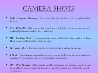 CamERa shots
•   ECU - Extreme Close-up : The extreme close up is used to reveal very small details in
    the scene.

•   CU - Close Up : The close up shot is used to reveal detail. If you are shooting just the
    head and shoulders of a subject this is a close up.

•   MS - Medium Shot : The medium shot is from just below the waist to above the head.
    There is more headroom than in the bust shot.

•   LS - Long Shot : This shot is useful for someone that is walking or moving.

•   2 Shot : Two-shots are composed when two people are in the scene and their interaction is
    important. A two-shot is a good way to introduce a conversation.

•   OS - Over Shoulder : The over the shoulder shot reveals one subject as seen from over
    the shoulder of another subject. It simulates a view of the subject as seen from the second
    person's eyes.
 
