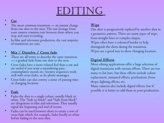 Editing
•   Cut
•   The most common transition — an instant change          Wipe
    from one shot to the next. The raw footage from         One shot is progressively replaced by another shot in
    your camera contains cuts between shots where you       a geometric pattern. There are many types of wipe,
    stop and start recording.
•                                                           from straight lines to complex shapes.
    In film and television production, the vast majority
    of transitions are cuts.                                Wipes often have a coloured border to help
                                                            distinguish the shots during the transition.
•   Mix / Dissolve / Cross fade                             Wipes are a good way to show changing location.
•   These are all terms to describe the same transition      
    — a gradual fade from one shot to the next.             Digital Effects
•   Cross fades have a more relaxed feel than a cut and     Most editing applications offer a large selection of
    are useful if you want a meandering pace,               digital transitions with various effects. There are too
    contemplative mood, etc. Scenery sequences work         many to list here, but these effects include colour
    well with cross fades, as do photo montages.
                                                            replacement, animated effects, pixelization, focus
•   Cross fades can also convey a sense of passing time
    or changing location.                                   drops, lighting effects, etc.
                                                            Many cameras also include digital effects, but if
•   Fade                                                    possible it is better to add these in post-production.
•   Fades the shot to a single colour, usually black or
    white. The "fade to black" and "fade from black"
    are ubiquitous in film and television. They usually
    signal the beginning and end of scenes.
•   Fades can be used between shots to create a sort of
    cross fade which, for example, fades briefly to white
    before fading to the next shot.
 