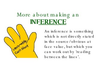 More about making an   INFERENCE An inference is something which is not directly stated in the source/ obvious at face value, but which you can work out by ‘reading between the lines’. 