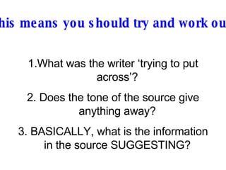 This means you should try and work out: What was the writer ‘trying to put across’? 2. Does the tone of the source give anything away? 3. BASICALLY, what is the information in the source SUGGESTING? 