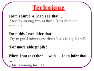 Technique From source A I can see that … (Start by stating two or three facts from the source.) From this I can infer that … (Try to get 2 inferences therefore aiming for 4/5) *For more able pupils: When I put together … with … I can infer that … (This is aiming for L3) 