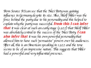 From Source A I can see that the Nazi Party was gaining influence in Germany despite its size. Also, Adolf Hitler was the force behind the party due to his personality and this helped to explain why the party was successful.  From this I can infer that  it was clear at such an early stage (1922) that Adolf Hitler was absolutely central to the success of the Nazi Party.  I can also infer that   it was his own powerful personality that allowed him to have such ‘persuasive’ powers over his audiences. After all, this is an American speaking in 1922 and the tone seems to be of an impressive nature. This suggests that Hitler had a powerful and very influential presence. 