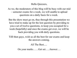 Hello Quizzers, As we, the moderators of this blog will be busy with our mid – semester exams for a week, we will unable to upload questions on a daily basis for a week.  But the show must go on, thus through this presentation we have tried to make up for the lost question by providing to you a set of twelve questions, to keep you occupied for a week (hopefully) and once the exams get over, we will be back providing you with daily questions. Tilll then guys, wish us all the best for our exams and keep the answers coming. All The Best.....  On your marks……Get set…..Answer…. 