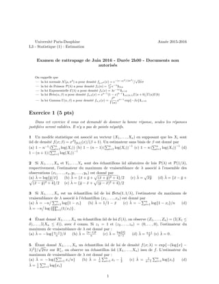Universit´e Paris-Dauphine Ann´ee 2015-2016
L3 - Statistique (1) : Estimation
Examen de rattrapage de Juin 2016 - Dur´ee 2h00 - Documents non
autoris´es
On rappelle que
— la loi normale N(µ, σ2
) a pour densit´e fµ,σ2 (x) = e−(x−µ)2
/(2σ2
)
√
2πσ
— la loi de Poisson P(λ) a pour densit´e fλ(n) = λn
n!
e−λ
1N(n
— la loi Exponentielle E(λ) a pour densit´e fλ(x) = λe−λx
1x>0
— la loi Beta(α, β) a pour densit´e fa,b(x) = xa−1
(1 − x)b−1
1x∈(0,1)Γ(a + b) Γ(a)Γ(b)
— la loi Gamma Γ(α, β) a pour densit´e fα,β(x) =
βα
Γ(α)
xα−1
exp{−βx}1x>0
Exercice 1 (5 pts)
Dans cet exercice il vous est demand´e de donner la bonne r´eponse, seules les r´eponses
justiﬁ´ees seront valid´ees. Il n’y a pas de points n´egatifs.
1 Un mod`ele statistique est associ´e au vecteur (X1, . . . , Xn) en supposant que les Xi sont
iid de densit´e f(x; β) = xβI]0,1](x)/(β + 1). Un estimateur sans biais de β est donn´e par
(a) 1 − n−1 ( n
i=1 log(Xi)) (b) 1 − (n − 1) ( n
i=1 log(Xi))−1
(c) 1 − n ( n
i=1 log(Xi))−1
(d)
1 − (n + 1) ( n
i=1 log(Xi))−1
2 Si X1, . . . , Xn et Y1, . . . , Yn sont des ´echantillons iid al´eatoires de lois P(λ) et P(1/λ),
respectivement, l’estimateur du maximum de vraisemblance de λ associ´e `a l’ensemble des
observations (x1, . . . , xn, y1, . . . , yn) est donn´e par
(a) ˆλ = log{¯y/¯x} (b) ˆλ = {¯x + ¯y + (¯x + ¯y)2 + 4}/2 (c) ˆλ =
√
¯x¯y (d) ˆλ = {¯x − ¯y +
(¯x − ¯y)2 + 4}/2 (e) ˆλ = {¯y − ¯x + (¯y − ¯x)2 + 4}/2
3 Si X1, . . . , Xn est un ´echantillon iid de loi Beta(1, 1/λ), l’estimateur du maximum de
vraisemblance de λ associ´e `a l’´echantillon (x1, . . . , xn) est donn´e par
(a) ˆλ = −n n
i=1 log{1 − xi} (b) ˆλ = 1 1 − ¯x (c) ˆλ = − n
i=1 log{1 − xi}/n (d)
ˆλ = −n log { n
i=1(1/xi)} .
4 ´Etant donn´e X1, . . . , Xn un ´echantillon iid de loi E(λ), on observe (Z1, . . . , Zn) = (I(X1 ≤
δ), . . . , I(Xn ≤ δ)), avec δ connu. Si z1 = 1 et (z2, . . . , zn) = (0, . . . , 0), l’estimateur du
maximum de vraisemblance de λ est donn´e par :
(a) ˆλ = − log{n−1
n }/δ (b) ˆλ = (n−1)δ
n (c) ˆλ = log{δ}
n−1 (d) ˆλ = n+1
δ (e) ˆλ = 0 .
5 ´Etant donn´e X1, . . . , Xn un ´echantillon iid de loi de densit´e f(x; λ) = exp{−(log{x} −
λ)2}/
√
2πx sur R∗
+, on observe un ´echantillon iid (X1, . . . , Xn) issu de f. L’estimateur du
maximum de vraisemblance de λ est donn´e par :
(a) ˆλ = − log{ n
i=1 xi/n} (b) ˆλ = 1
n
n
i=1 xi − 1
2 (c) ˆλ = 1
n−1
n
i=1 log{xi} (d)
ˆλ = 1
n
n
i=1 log{xi}
1
 