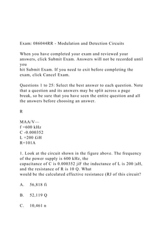 Exam: 086044RR - Modulation and Detection Circuits
When you have completed your exam and reviewed your
answers, click Submit Exam. Answers will not be recorded until
you
hit Submit Exam. If you need to exit before completing the
exam, click Cancel Exam.
Questions 1 to 25: Select the best answer to each question. Note
that a question and its answers may be split across a page
break, so be sure that you have seen the entire question and all
the answers before choosing an answer.
R
MAA/V—
f =600 kHz
C -0.000352
L =200 £iH
R=101A
1. Look at the circuit shown in the figure above. The frequency
of the power supply is 600 kHz, the
capacitance of C is 0.000352 jiF the inductance of L is 200 |aH,
and the resistance of R is 10 Q. What
would be the calculated effective resistance (RJ of this circuit?
A. 56,818 fi
B. 52,119 Q
C. 10,461 n
 