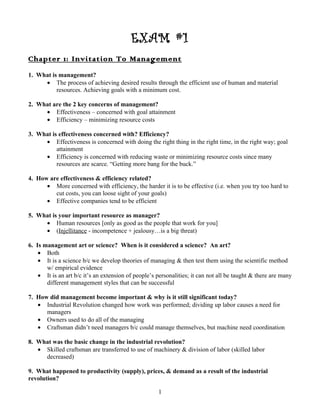 EXAM #1
Chapter 1: Invitation To Management
1. What is management?
     • The process of achieving desired results through the efficient use of human and material
          resources. Achieving goals with a minimum cost.

2. What are the 2 key concerns of management?
     • Effectiveness – concerned with goal attainment
     • Efficiency – minimizing resource costs

3. What is effectiveness concerned with? Efficiency?
     • Effectiveness is concerned with doing the right thing in the right time, in the right way; goal
          attainment
     • Efficiency is concerned with reducing waste or minimizing resource costs since many
          resources are scarce. “Getting more bang for the buck.”

4. How are effectiveness & efficiency related?
      • More concerned with efficiency, the harder it is to be effective (i.e. when you try too hard to
         cut costs, you can loose sight of your goals)
      • Effective companies tend to be efficient

5. What is your important resource as manager?
     • Human resources [only as good as the people that work for you]
     • (Injellitance - incompetence + jealousy…is a big threat)

6. Is management art or science? When is it considered a science? An art?
    • Both
    • It is a science b/c we develop theories of managing & then test them using the scientific method
       w/ empirical evidence
    • It is an art b/c it’s an extension of people’s personalities; it can not all be taught & there are many
       different management styles that can be successful

7. How did management become important & why is it still significant today?
   • Industrial Revolution changed how work was performed; dividing up labor causes a need for
      managers
   • Owners used to do all of the managing
   • Craftsman didn’t need managers b/c could manage themselves, but machine need coordination

8. What was the basic change in the industrial revolution?
   • Skilled craftsman are transferred to use of machinery & division of labor (skilled labor
     decreased)

9. What happened to productivity (supply), prices, & demand as a result of the industrial
revolution?

                                                     1
 