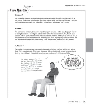 Answers

introduction to the pmp exam

Exam Questions
8. Answer: A

Your knowledge of earned value management techniques is how you can predict that the project will be
over budget. Knowing that could help you plan ahead to avoid further cost overruns. Minimally, it can help
you to reset expectations with your stakeholders so they have a better idea of what’s coming.

9. Answer: C
This is a resource constraint, because the project manager’s resources—in this case, the people who will
be testing the software—are not going to be available to her when she needs them. Yes, this will cause
problems with the quality, introduce risks, and cause schedule problems. But they’re not schedule, time, or
risk constraints, because there’s no outside limitation placed on the project quality, schedule, or risks. The
only outside limitation is the resource availability. If they were available, there wouldn’t be a problem!

10. Answer: C
The way that the project manager interacts with the people on his team interfered with his work getting
done. This is a good example of how a lack of personal skills can lead directly to major project problems
down the line, and it’s why this particular project manager needs to work on his personal skills.

The project manager’s temper
led to a disappointed stakeholder,
but that doesn’t mean that the
stakeholder’s expectations were
out of line. This was an avoidable
project problem, and better
personal skills would have fixed it.

You made it
through your
first chapter and
exam questions!
How’d it go?

you are here 4  35

 