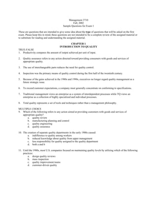 Management 3710
Fall, 2002
Sample Questions for Exam 1
These are questions that are intended to give some idea about the type of questions that will be asked on the first
exam. Please keep this in mind; these questions are not intended to be a complete review of the assigned material or
to substitute for reading and understanding the assigned material.
CHAPTER 1
INTRODUCTION TO QUALITY
TRUE-FALSE
1. Productivity compares the amount of output achieved per unit of input.
2. Quality assurance refers to any action directed toward providing consumers with goods and services of
appropriate quality.
3. The use of interchangeable parts reduces the need for quality control.
4. Inspection was the primary means of quality control during the first half of the twentieth century.
5. Because of the gains achieved in the 1980s and 1990s, executives no longer regard quality management as a
future strategic issue.
6. To exceed customer expectations, a company must generally concentrate on conforming to specifications.
7. Traditional management views an enterprise as a system of interdependent processes while TQ views an
enterprise as a collection of highly specialized and individual processes.
8. Total quality represents a set of tools and techniques rather than a management philosophy.
MULTIPLE CHOICE
9. Which of the following refers to any action aimed at providing customers with goods and services of
appropriate quality?
a. quality review
b. manufacturing planning and control
c. quality engineering
d. quality assurance
10. The creation of separate quality departments in the early 1900s caused:
a. indifference to quality among workers
b. reduced knowledge about quality from upper management
c. less responsibility for quality assigned to the quality department
d. both a and b
11. Until the 1980s, most U.S. companies focused on maintaining quality levels by utilizing which of the following
practices:
a. design quality reviews
b. mass inspection
c. quality improvement teams
d. customer-driven quality
 
