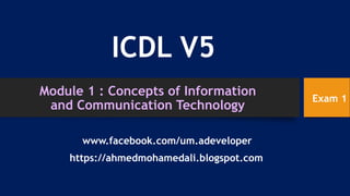 Module 1 : Concepts of Information
and Communication Technology
ICDL V5
https://ahmedmohamedali.blogspot.com
www.facebook.com/um.adeveloper
Exam 1
 
