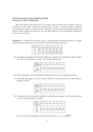 Exam Sequencing and scheduling, 2P450,
January 21, 2011, 09:00-12:00
This test contains three questions on two pages, with 10 sub-items, for which a total of
50 points can be scored. Each good answer scores 5 points. The final grade is obtained
by dividing the amount of points by five. Questions may be answered in English and/or in
Dutch. Please explain your answers. You are NOT allowed to use the handouts distributed
in class/or on the web.
Question 1. Consider the problem 1|rj|Lmax of minimizing maximum lateness on a single
machine under release dates. In particular consider the instance given by
jobs j 1 2 3 4 5 6 7
pj 6 18 12 10 10 17 16
rj 0 0 0 14 25 25 50
dj 8 42 44 24 90 85 68
(a) Formulate and apply the preemptive EDD rule. Compute the optimal preemptive sched-
ule, and list the results in a table with the following entries:
jobs j 1 2 3 4 5 6 7
CpEDD
j
dj 8 42 44 24 90 85 68
LpEDD
j
(b) Prove optimality of your schedule by pointing out the correct critical job subset.
(c) Formulate and apply the non-preemptive EDD rule. List the results in a table with the
following entries:
jobs j 1 2 3 4 5 6 7
CEDD
j
dj 8 42 44 24 90 85 68
LEDD
j
(d) Formulate how the so-called α-schedule is obtained and compute it for this instance, for
α = 0.5. List the results in a table:
jobs j 1 2 3 4 5 6 7
α-point
Cα
j
dj 8 42 44 24 90 85 68
Lα
j
Is the result not contradicting the ‘theorem’ that Lα
max ≤ (α + 1
α )LpEDD
max ?
1
 