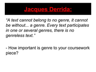 Jacques Derrida: “ A text cannot belong to no genre, it cannot be without... a genre. Every text participates in one or several genres, there is no genreless text.” - How important is genre to your coursework piece? 