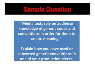 Sample Question “ Media texts rely on audience knowledge of generic codes and conventions in order for them to create meaning.”  Explain how you have used or subverted generic conventions in one of your production pieces. 