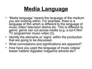 Media Language ‘ Media language’ means the language of the medium you are working within. For example, there is a language of film which is different to the language of music video/ television drama etc. This is different to genre: genre can cut across media (e.g. a sci-fi film/ TV programme/ music video (!)).  Identify the elements or ‘signs’ within the production that are going to be discussed. What connotations and significations are apparent? How have you used the language of music videos/ teaser trailers/ digipaks/ magazine adverts etc? 
