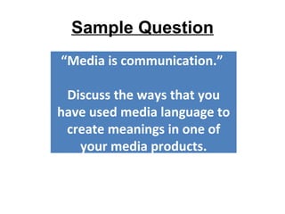 Sample Question “ Media is communication.”  Discuss the ways that you have used media language to create meanings in one of your media products. 