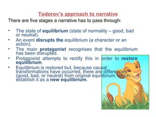 Todorov’s approach to narrative
There are five stages a narrative has to pass through:

•   The state of equilibrium (state of normality – good, bad
    or neutral).
•   An event disrupts the equilibrium (a character or an
    action).
•   The main protagonist recognises that the equilibrium
    has been disrupted.
•   Protagonist attempts to rectify this in order to restore
    equilibrium.
•   Equilibrium is restored but, because causal
    transformations have occurred, there are differences
    (good, bad, or neutral) from original equilibrium, which
    establish it as a new equilibrium.
 