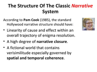 The Structure Of The Classic Narrative
                 System
According to Pam Cook (1985), the standard
  Hollywood narrative structure should have:
• Linearity of cause and effect within an
  overall trajectory of enigma resolution.
• A high degree of narrative closure.
• A fictional world that contains
  verisimilitude especially governed by
  spatial and temporal coherence.
 