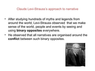 Claude Levi-Strauss’s approach to narrative


• After studying hundreds of myths and legends from
  around the world, Levi-Strauss observed that we make
  sense of the world, people and events by seeing and
  using binary opposites everywhere.
• He observed that all narratives are organised around the
  conflict between such binary opposites.
 