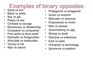 Examples of binary opposites
•   Good vs evil                 •   Protagonist vs antagonist
•   Black vs white               •   Action vs inaction
•   Boy vs girl
                                 •   Motivator vs observer
•   Peace vs war
•                                •   Empowered vs victim
    Civilised vs savage
•   Democracy vs dictatorship    •   Man vs woman
•   Conqueror vs conquered       •   Good-looking vs ugly
•   First world vs third world   •   Strong vs weak
•   Domestic vs foreign/alien    •   Decisive vs indecisive
•   Articulate vs inarticulate   •   East vs west
•   Young vs old                 •   Humanity vs technology
•   Man vs nature                •   Ignorance vs wisdom
 