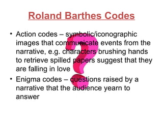 Roland Barthes Codes
• Action codes – symbolic/iconographic
  images that communicate events from the
  narrative, e.g. characters brushing hands
  to retrieve spilled papers suggest that they
  are falling in love
• Enigma codes – questions raised by a
  narrative that the audience yearn to
  answer
 